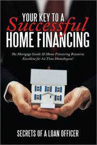Your Key to A Successful Home Financing: The Mortgage Guide & Home Financing Resources Excellent for 1st Time Homebuyers! - Secrets of a loan officer