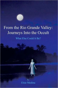 From the Rio Grande Valley: Journeys Into the Occult: What Else Could It Be? - Elsie Medina