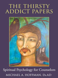 The Thirsty Addict Papers: Spiritual Psychology for Counselors Michael A. Hoffman, Dr.AD Author