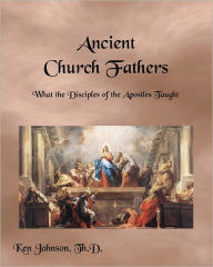 Ancient Church Fathers: What the Disciples of the Apostles Taught - Ken Johnson