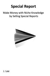 Make Money with Niche Knowledge by Selling Special Reports: Everybody Knows Something Special, Other People Are Willing to Pay For - J. Lee
