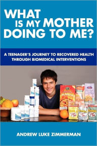 What Is My Mother Doing to Me?: A Teenager's Journey to Recovered Health Through Biomedical Interventions - Andrew Luke Zimmerman