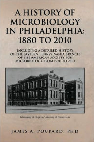 A HISTORY OF MICROBIOLOGY IN PHILADELPHIA: 1880 TO 2010: Including a Detailed History of the Eastern Pennsylvania Branch of the American Society for Microbiology from 1920 to 2010 - James A. Poupard, PhD