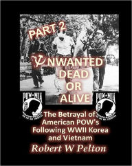 Unwanted Dead or Alive -- Part 2: The Betrayal of ASmerican POWs Following World War 11, Korea and Vietnam Robert W Pelton Author