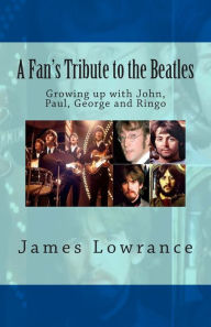 A Fan's Tribute to the Beatles: Growing up with John, Paul, George and Ringo James M. Lowrance Author