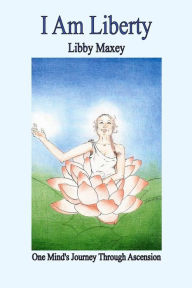 I Am Liberty: One Mind's Journey Through Ascension Libby Maxey Author