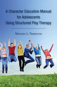 A Character Education Manual for Adolescents Using Structured Play Therapy Michael L. Thornton Author