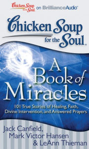 Chicken Soup for the Soul: A Book of Miracles: 101 True Stories of Healing, Faith, Divine Intervention, and Answered Prayers Jack Canfield Author