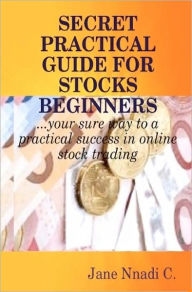 Secret Practical Guide For Stocks Beginners: Your sure way to a practical success in online stock trading Jane Nnadi C Author