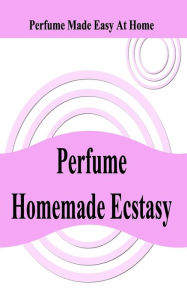 Perfume Homemade Ecstasy: Perfume Made Easy at Home