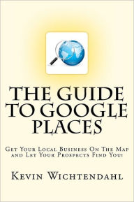 The Guide to Google Places: Get Your Local Business on the Map and Let Your Prospects Find You! Kevin Wichtendahl Author
