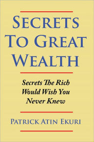 Secrets To Great Wealth: Secrets The Rich Would Wish You Never Knew - Patrick Atin Ekuri