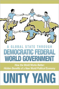 A Global State Through Democratic Federal World Government: How the World Works Better Hidden Benefits of a New World Political Economy Unity Yang Aut
