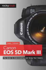 Canon EOS 5D Mark III: The Guide to Understanding and Using Your Camera James Johnson Author