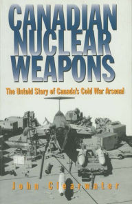 Canadian Nuclear Weapons: The Untold Story of Canada's Cold War Arsenal John Clearwater Author