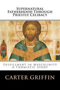 Supernatural Fatherhood Through Priestly Celibacy: Fulfillment in Masculinity//A Thomistic Study Carter H Griffin Author