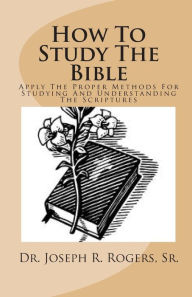 How To Study The Bible: Applying The Proper Methods For Studying And Understanding The Scriptures Sr. Joseph R. Rogers Author