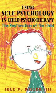 Using Self Psychology in Child Psychotherapy: The Restoration of the Child - Jule P. Miller