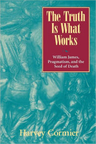 The Truth Is What Works: William James, Pragmatism, and the Seed of Death Harvey Cormier Author