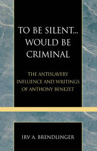 To Be Silent... Would be Criminal: The Antislavery Influence and Writings of Anthony Benezet Irv A. Brendlinger Author