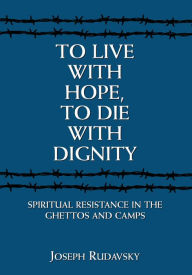 To Live with Hope, to Die with Dignity: Spiritual Resistance in the Ghettos and Camps Joseph Rudavsky Author