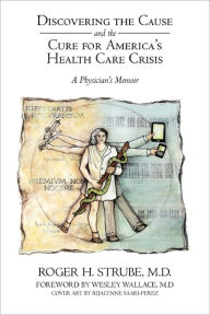 Discovering the Cause and the Cure for America's Health Care Crisis: A Physician's Memoir Roger H. Strube MD Author