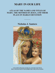 Mary in Our Life: Atlas of the Names and Titles of Mary, the Mother of Jesus, and Their Place in Marian Devotion Nicholas J Santoro Author