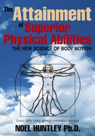 The Attainment of Superior Physical Abilities: The New Science of Body Motion - Noel Huntley, Ph.D.