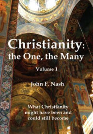 Christianity: the One, the Many: What Christianity Might Have Been and Could Still Become Volume 1 - John F. Nash