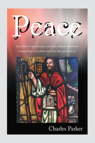 Peace: In a Times of Uncertainty, Economic Collapse, Terrorism, Materialism, War, Where and How Does Peace Fit In? Charles Parker Author