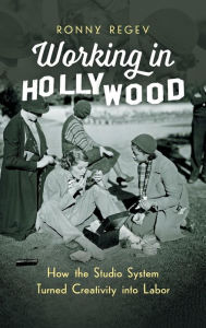 Working in Hollywood: How the Studio System Turned Creativity into Labor Ronny Regev Author