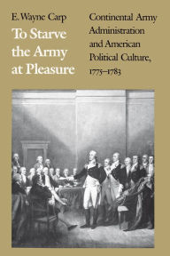 To Starve the Army at Pleasure: Continental Army Administration and American Political Culture, 1775-1783 E. Wayne Carp Author