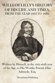 William Lilly's History of His Life and Times: Written by Himself, in the sixty-sixth year of his Age, to His Worthy Friend, Elias Ashmole, Esq. Willi