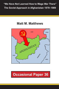 We Have Not Learned How to Wage War There The Soviet Approach in Afghanistan 1979-1989: Occasional Paper 36 Matt M Matthews Author