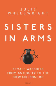 Sisters in Arms: Female warriors from antiquity to the new millennium Julie Wheelwright Author