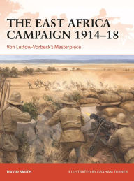 The East Africa Campaign 1914-18: Von Lettow-Vorbeck's Masterpiece David Smith Author