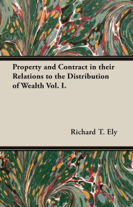 Property and Contract in Their Relations to the Distribution of Wealth Vol. I. Richard T. Ely Author