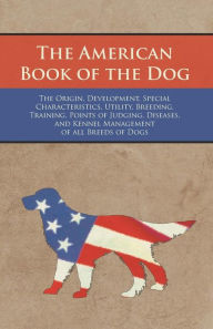 The American Book of the Dog - The Origin, Development, Special Characteristics, Utility, Breeding, Training, Points of Judging, Diseases, and Kennel