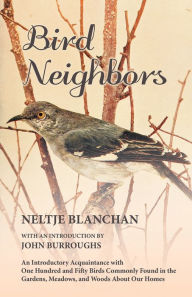 Bird Neighbors - An Introductory Acquaintance with One Hundred and Fifty Birds Commonly Found in the Gardens, Meadows, and Woods About Our Homes Neltj