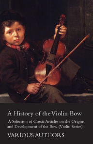 A History of the Violin Bow - A Selection of Classic Articles on the Origins and Development of the Bow (Violin Series) Various Author