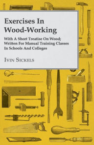 Exercises in Wood-Working; With a Short Treatise on Wood - Written for Manual Training Classes in Schools and Colleges Ivin Sickels Author