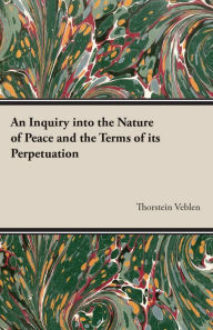 An Inquiry into the Nature of Peace and the Terms of its Perpetuation Thorstein Veblen Author