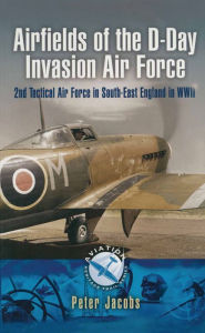 Airfields of the D-Day Invasion Air Force: 2nd Tactical Air Force in South-East England in WWII Peter Jacobs Author