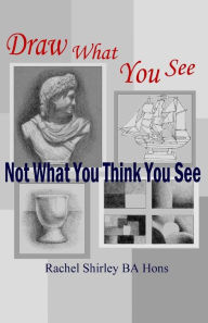 Draw What You See Not What You Think You See Rachel Shirley Author