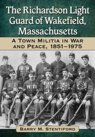 The Richardson Light Guard of Wakefield, Massachusetts: A Town Militia in War and Peace, 1851-1975 - Barry M. Stentiford