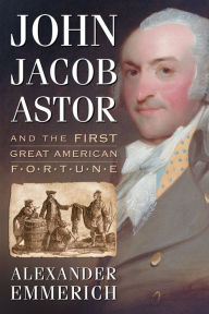 John Jacob Astor and the First Great American Fortune Alexander Emmerich Author
