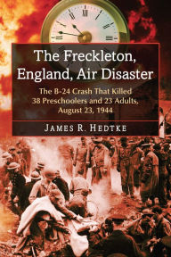 The Freckleton, England, Air Disaster: The B-24 Crash That Killed 38 Preschoolers and 23 Adults, August 23, 1944 James R. Hedtke Author