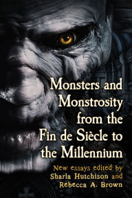 Monsters and Monstrosity from the Fin de Siecle to the Millennium: New Essays Sharla Hutchison Editor