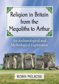 Religion in Britain from the Megaliths to Arthur: An Archaeological and Mythological Exploration Robin Melrose Author