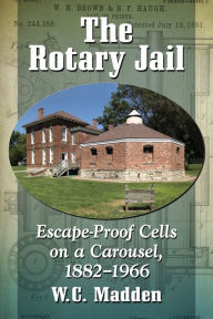 The Rotary Jail: Escape-Proof Cells on a Carousel, 1882-1966 W.C. Madden Author